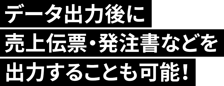 データ出力後に売上伝票・発注書などを出力することも可能！